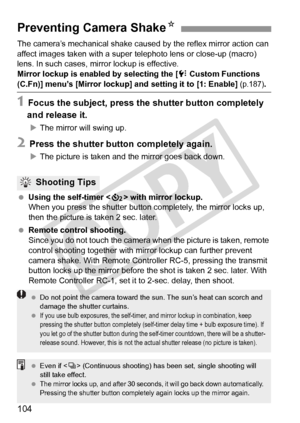 Page 104104
The camera’s mechanical shake caused by the reflex mirror action can 
affect images taken with a super telephoto lens or close-up (macro) 
lens. In such cases, mi rror lockup is effective.
Mirror lockup is enabled by selecting the [
7 Custom Functions 
(C.Fn)] menu’s [Mirror lockup] an d setting it to [1: Enable] (p.187).
1 Focus the subject, press the shutter button completely 
and release it.
X The mirror will swing up.
2 Press the shutter button completely again.
XThe picture is taken and the...