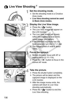 Page 106106
1Set the shooting mode.
 Set the shooting mode to a Creative 
Zone mode.
  Live View shooting cannot be used 
in Basic Zone modes.
2Display the Live View image.
 Press the < A> button.
X The Live View image will appear on 
the LCD monitor.
  The Live View image will closely 
reflect the brightness level of the 
actual image you capture.
  If the standard exposure has not 
been obtained, turn the < 6> dial.
  The image’s field of view is about 
100%.
3Focus the subject.
 Before shooting, focus with AF...