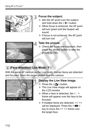 Page 112112
Using AF to FocusN
3Focus the subject.
 Aim the AF point over the subject, 
and hold down the < A> button.
X When focus is achieved, the AF point 
will turn green a nd the beeper will 
sound.
X If focus is not achieved, the AF point 
will turn red.
4Take the picture.
  Check the focus and exposure, then 
press the shutter button to take the 
picture (p.106).
With the same AF method as the Live mode, human faces are detected 
and focused. Have the target  person face the camera.
1Display the Live View...