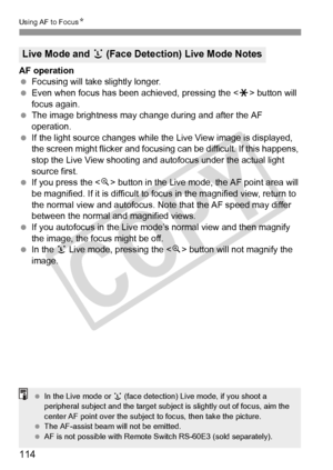 Page 114114
Using AF to FocusN
AF operation
 Focusing will take slightly longer.
  Even when focus has been achieved, pressing the < A> button will 
focus again.
  The image brightness may cha nge during and after the AF 
operation.
  If the light source changes while th e Live View image is displayed, 
the screen might flicker and focusing can be difficult. If this happens, 
stop the Live View shooting and  autofocus under the actual light 
source first.
  If you press the < u> button in the Live mode, the AF...