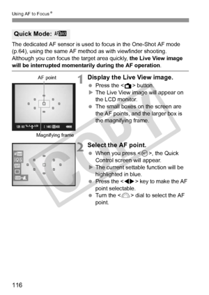 Page 116116
Using AF to FocusN
The dedicated AF sensor is used to  focus in the One-Shot AF mode 
(p.64), using the same AF me thod as with viewfinder shooting.
Although you can focus th e target area quickly, the Live View image 
will be interrupted momentarily during the AF operation .
1Display the Live View image.
 Press the < A> button.
X The Live View image will appear on 
the LCD monitor.
  The small boxes on the screen are 
the AF points, and the larger box is 
the magnifying frame.
2Select the AF point....