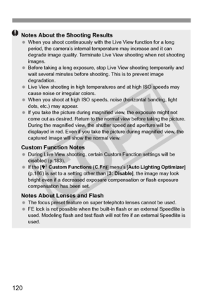 Page 120120
Notes About the Shooting Results When you shoot continuous ly with the Live View function for a long 
period, the camera’s internal temp erature may increase and it can 
degrade image quality. Terminate Live  View shooting when not shooting 
images.
  Before taking a long exposure, stop  Live View shooting temporarily and 
wait several minutes before shoo ting. This is to prevent image 
degradation.
  Live View shooting in high temperatures and at high ISO speeds may 
cause noise or irregular...