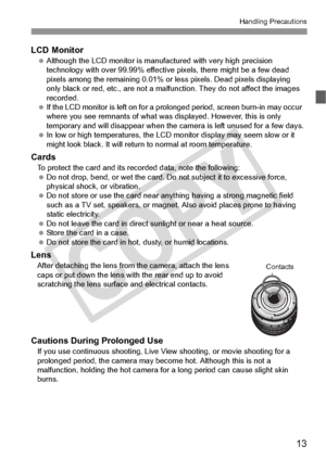 Page 1313
Handling Precautions
LCD Monitor Although the LCD monito r is manufactured with very high precision 
technology with over 99.9 9% effective pixels, there might be a few dead 
pixels among the remaini ng 0.01% or less pixels. Dead pixels displaying 
only black or red, etc., are not a malfun ction. They do not affect the images 
recorded.
  If the LCD monitor is left  on for a prolonged period,  screen burn-in may occur 
where you see remnants of  what was displayed. However, this is only 
temporary and...