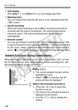 Page 124Movie Settings
124
 Grid display
With [Grid 1 l] or [ Grid 2 m], you can display grid lines.
  Metering timer
You can change how long the AE lock is to be maintained with the 
 button.
  Sound recording
When the sound recording is set to [On ], monaural sound will be 
recorded with the built-in microphone. (An external microphone 
cannot be used.) The sound recording level will be adjusted 
automatically.
  Remote control
You can use Remote Controller RC- 1/RC-5 (sold separately, p.194) 
to start and...