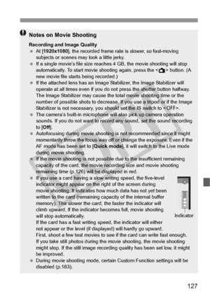 Page 127127
Notes on Movie Shooting
Recording and Image Quality
 At [ 1920x1080 ], the recorded frame rate  is slower, so fast-moving 
subjects or scenes ma y look a little jerky.
  If a single movie’s file  size reaches 4 GB, the movie shooting will stop 
automatically. To start movie  shooting again, press the  button. (A 
new movie file starts being recorded.)
  If the attached lens has an Image Stabilizer, the Image Stabilizer will 
operate at all times even  if you do not press the shutter button halfway....