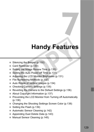 Page 129129
Handy Features
 Silencing the Beeper (p.130)
  Card Reminder (p.130)
  Setting the Image Review Time (p.130)
  Setting the Auto Power-off Time (p.131)
  Adjusting the LCD Monitor Brightness (p.131)
  File Numbering Methods (p.132)
  Auto Rotate of Vertical Images (p.134)
  Checking Camera Settings (p.135)
  Reverting the Camera to the Default Settings (p.136)
  About Copyright Information (p.137)
  Preventing the LCD Monitor from Turning off Automatically 
(p.138)
  Changing the Shooting Setti ngs...