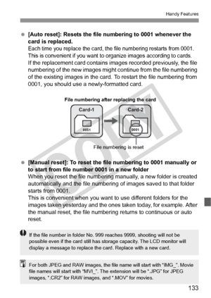 Page 133133
Handy Features
 [Auto reset]: Resets the file  numbering to 0001 whenever the 
card is replaced.
Each time you replace the card, the  file numbering restarts from 0001. 
This is convenient if you want to  organize images according to cards.
If the replacement card contains im ages recorded previously, the file 
numbering of the new images might c ontinue from the file numbering 
of the existing images in the card. To restart the file numbering from 
0001, you should use a newly-formatted card....