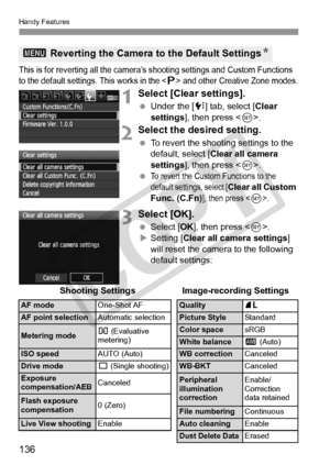 Page 136Handy Features
136
This is for reverting all the camera’s shooting settings and Custom Functions 
to the default settings.  This works in the  and other Creative Zone modes.
1Select [Clear settings].
 Under the [ 7] tab, select [Clear 
settings ], then press < 0>.
2Select the desired setting.
  To revert the shooting settings to the 
default, select [Clear all camera 
settings ], then press < 0>.
 
To revert the Custom Functions to the 
default settings, select [Clear all Custom 
Func. (C.Fn)], then...