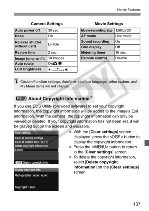 Page 137137
Handy Features
If you use EOS Utility (provided software) to set your copyright 
information, the copyright informati on will be added to the image’s Exif 
information. With the camera, the copyright information can only be 
viewed or deleted. If your copyrigh t information has not been set, it will 
be grayed out on the screen and unusable.
 With the [Clear settings ] screen 
displayed, press the < B> button to 
display the copyright information.
  Press the < M> button to return 
to the [Clear...