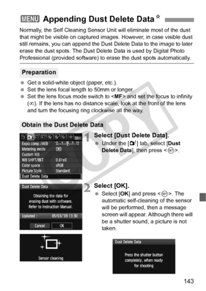 Page 143143
Normally, the Self Cleaning Sensor Unit will eliminate most of the dust 
that might be visible on captured im ages. However, in case visible dust 
still remains, you can append the Dust  Delete Data to the image to later 
erase the dust spots. The Dust Delete  Data is used by Digital Photo 
Professional (provided software) to erase the dust spots automatically.
  Get a solid-white object (paper, etc.).
  Set the lens focal length to 50mm or longer.
  Set the lens focus mode switch to < MF> and set...