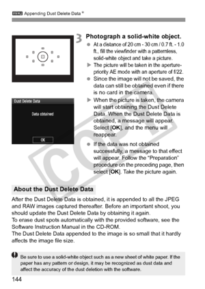 Page 1443 Appending Dust Delete Data N
144
3Photograph a solid-white object.
 At a distance of 20 cm - 30 cm / 0.7 ft. - 1.0 
ft., fill the viewfinder with a patternless, 
solid-white object and take a picture.
XThe picture will be taken in the aperture-
priority AE mode with  an aperture of f/22.
 Since the image will  not be saved, the 
data can still be obta ined even if there 
is no card in the camera.
X When the picture is taken, the camera 
will start obtaining the Dust Delete 
Data. When the Dust Delete...