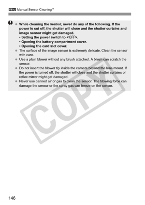 Page 1463 Manual Sensor Cleaning N
146
 While cleaning the sensor, never  do any of the following. If the 
power is cut off, the shutter will  close and the shutter curtains and 
image sensor might get damaged.
• Setting the power switch to < 2>.
• Opening the battery compartment cover.
• Opening the card slot cover.
  The surface of the image  sensor is extremely delicate. Clean the sensor 
with care.
  Use a plain blower without any brus h attached. A brush can scratch the 
sensor.
  Do not insert the blower...
