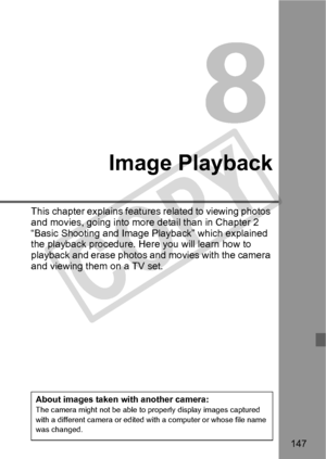 Page 147147
Image Playback
This chapter explains features related to viewing photos 
and movies, going into more detail than in Chapter 2 
“Basic Shooting and Image Playback” which explained 
the playback procedure. Here you will learn how to 
playback and erase photos an d movies with the camera 
and viewing them on a TV set.
About images taken with another camera:The camera might not be  able to properly display images captured 
with a different camera or edited wi th a computer or whose file name 
was...