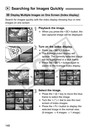 Page 148148
Search for images quickly with the index display showing four or nine images on one screen.
1Playback the image.
 When you press the < x> button, the 
last captured image will be displayed.
2Turn on the index display.
  Press the < I> button.
X The 4-image index display will 
appear. The currently-selected image 
will be highlighted in a blue frame.
  Press the < I> button again to 
switch to the 9-image index display.
3Select the image.
  Press the < S> key to move the blue 
frame to select the...