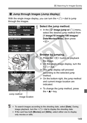 Page 149149
x Searching for Images Quickly
With the single image display, you can turn the  dial to jump through the images.
1Select the jump method.
 In the [4  Image jump w/ 6] menu, 
select the desired jump method from 
[1 image/10 images/100 images/
Date/Movies/Stills], then press 
< 0 >.
2Browse by jumping.
  Press the < x> button to playback 
the image.
  On the single-image display, turn the 
 dial.
X The jump display will proceed 
according to the selected jump 
method.
X On the bottom right, the jump...