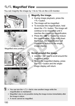 Page 150150
You can magnify the image by 1.5x to 10x on the LCD monitor.
1Magnify the image.
 During image playback, press the 
 button.
X The image will be magnified.
  To increase the magnification, hold 
down the < u> button. The image will 
continue to be magnified until it 
reaches the maximum magnification.
  Press the < I> button to reduce 
the magnification.  If you hold down 
the button, the magnification will 
continue to reduce to the single 
image display.
2Scroll around the image.
  Use the < S> key...