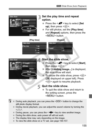 Page 155155
3 Slide Show (Auto Playback)
 3Set the play time and repeat 
option.
 Press the < V> key to select [ Set 
up], then press < 0>.
  For still photos, set the [ Play time] 
and [Repeat ] options, then press the 
< M > button.
4Start the slide show.
 Press the < V> key to select [ Start], 
then press < 0>.
X After [ Loading image... ] is displayed, 
the slide show will start.
  To pause the slide show, press  
([ G ] displayed on upper left). Press 
< 0 > again to resume playback.
5Quit the slide show....