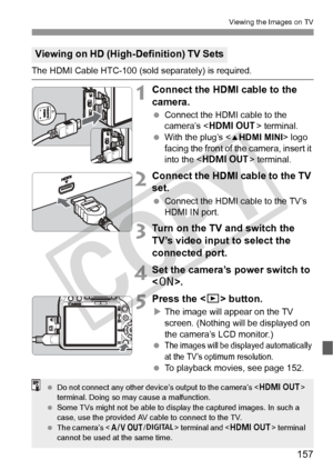 Page 157157
Viewing the Images on TV
The HDMI Cable HTC-100 (sold separately) is required.
1Connect the HDMI cable to the 
camera.
 Connect the HDMI cable to the 
camera’s < D > terminal.
  With the plug’s < dHDMI MINI > logo 
facing the front of the camera, insert it 
into the < D > terminal.
2Connect the HDMI cable to the TV 
set.
 Connect the HDMI cable to the TV’s 
HDMI IN port.
3Turn on the TV and switch the 
TV’s video input to select the 
connected port.
4Set the camera’s power switch to 
.
5Press the <...