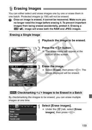 Page 159159
You can either select and erase images one by one or erase them in 
one batch. Protected images (p.158) will not be erased.
Once an image is erased, it canno t be recovered. Make sure you 
no longer need the image before  erasing it. To prevent important 
images from being erased accide ntally, protect it. Erasing a 
1+73 image will erase both the RAW and JPEG images.
1Playback the image to be erased.
2Press the < L> button.
XThe erase menu will appear at the 
bottom of the screen.
3Erase the image....