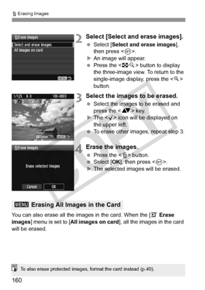 Page 160L Erasing Images
160
2Select [Select and erase images].
 Select [Select and erase images], 
then press < 0>.
X An image will appear.
  Press the < I> button to display 
the three-image view. To return to the 
single-image display, press the < u> 
button.
3Select the images to be erased.
  Select the images to be erased and 
press the < V> key.
X The < X> icon will be displayed on 
the upper left.
  To erase other images, repeat step 3.
4Erase the images.
 Press the < L> button.
  Select [OK ], then press...