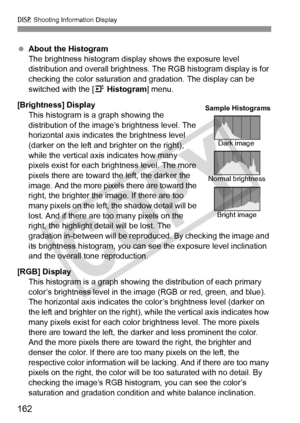 Page 162B Shooting Information Display
162
 About the Histogram
The brightness histogram display shows the exposure level 
distribution and overall brightness. The RGB histogram display is for 
checking the color saturation an d gradation. The display can be 
switched with the [ 4 Histogram ] menu.
[Brightness] Display This histogram is a graph showing the 
distribution of the image’s brightness level. The 
horizontal axis indicates the brightness level 
(darker on the left and br ighter on the right), 
while...