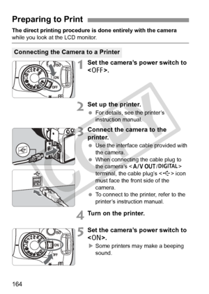 Page 164164
The direct printing procedure is done entirely with the camera 
while you look at the LCD monitor.
1Set the camera’s power switch to 
.
2Set up the printer.
 For details, see the printer’s 
instruction manual.
3Connect the camera to the 
printer.
 Use the interface cable provided with 
the camera.
  When connecting the cable plug to 
the camera’s < q/C> 
terminal, the cable plug’s < D> icon 
must face the front side of the 
camera.
  To connect to the printer, refer to the 
printer’s instruction...