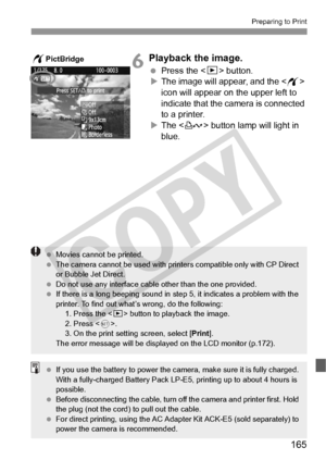 Page 165165
Preparing to Print
6Playback the image.
 Press the  button.
X The image will appear, and the < w> 
icon will appear on the upper left to 
indicate that the camera is connected 
to a printer.
X The < l> button lamp will light in 
blue.
wPictBridge
  Movies cannot be printed.
  The camera cannot be used  with printers compatible only with CP Direct 
or Bubble Jet Direct.
  Do not use any interface cable other than the  one provided.
  If there is a long beeping sound in st ep 5, it indicates a problem...