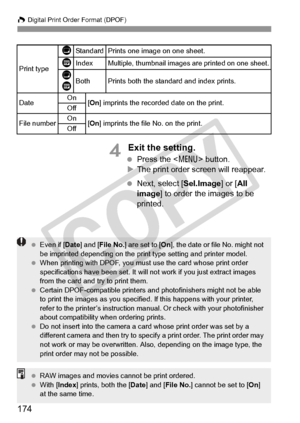 Page 174W Digital Print Order Format (DPOF)
174
4 Exit the setting.
 Press the < 7> button.
X The print order screen will reappear.
  Next, select [Sel.Image] or [ All 
image ] to order the images to be 
printed.
Print type
KStandard Prints one image on one sheet.
LIndexMultiple, thumbnail images ar e printed on one sheet.
K
LBothPrints both the standard and index prints.
Date On
[On ] imprints the recorded  date on the print.
Off
File numberOn[On ] imprints the file No. on the print.
Off
  Even if [ Date] and [...