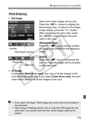 Page 175175
W Digital Print Order Format (DPOF)
 Sel.Image
Select and order images one by one.
Press the  button to display the 
three-image view. To return to the single-
image display, press the < u> button.
After completing the print order, press 
the < M > button to save the print 
order to the card.
[Standard] [Both]
Press the < V> key to set the number 
of copies to be printed for the displayed 
image.
[Index]
Press the < V> key to checkmark the 
box < X> and the image will be included 
in the index...