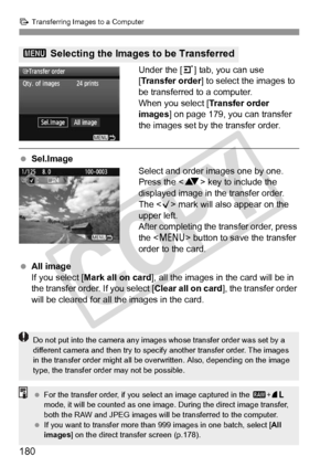 Page 180d Transferring Images to a Computer
180
Under the [ 3] tab, you can use 
[Transfer order ] to select the images to 
be transferred to a computer.
When you select [ Transfer order 
images ] on page 179, you can transfer 
the images set by  the transfer order.
 Sel.Image
Select and order images one by one. 
Press the  key to include the 
displayed image in the transfer order. 
The < X> mark will also appear on the 
upper left.
After completing the transfer order, press 
the < M > button to save the...