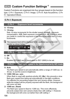 Page 184184
Custom Functions are organized into four groups based on the function 
type: C.Fn I: Exposure, C.Fn II: Image,  C.Fn III: Auto focus/Drive, C.Fn 
IV: Operation/Others.
3 Custom Function Settings N
C.Fn I: Exposure
C.Fn-1 Exposure level increments
0: 1/3-stop
1: 1/2-stop
Sets 1/2-stop increments for the  shutter speed, aperture, exposure 
compensation, AEB, flash exposure  compensation, etc. Effective when 
you prefer to control the exposure in  less fine increments than 1/3-stop 
increments.
C.Fn-2...