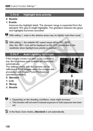 Page 1863 Custom Function Settings N
186
C.Fn-6 Highlight tone priority
0: Disable
1: Enable
Improves the highlight detail. The  dynamic range is expanded from the 
standard 18% gray to bright highli ghts. The gradation between the grays 
and highlights becomes smoother.
C.Fn-7 Auto Lighting Optimizer
If the images comes out  dark or the contrast is 
low, the brightness and contrast are corrected 
automatically.
The settings made with the camera can be 
reflected in RAW images  when the images are 
processed...