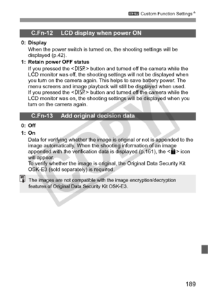 Page 189189
3 Custom Function Settings N
C.Fn-12 LCD display when power ON
0: Display
When the power switch is turned  on, the shooting settings will be 
displayed (p.42).
1: Retain power OFF status If you pressed the < B> button and turned off the camera while the 
LCD monitor was off, t he shooting settings will not be displayed when 
you turn on the camera again. This  helps to save battery power. The 
menu screens and image play back will still be displayed when used.
If you pressed the < B> button and...