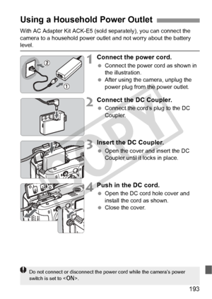 Page 193193
With AC Adapter Kit ACK-E5 (sold separately), you can connect the 
camera to a household power outle t and not worry about the battery 
level.
1Connect the power cord.
 Connect the power cord as shown in 
the illustration.
  After using the camera, unplug the 
power plug from the power outlet.
2Connect the DC Coupler.
 Connect the cord’s plug to the DC 
Coupler.
3Insert the DC Coupler.
 Open the cover and insert the DC 
Coupler until it locks in place.
4Push in the DC cord.
 Open the DC cord hole...