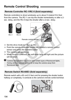 Page 194194
Remote controllers to shoot wirelessly up to about 5 meters/16.4 feet 
from the camera. The RC-1 can trip  the shutter immediately or after a 2-
sec. delay, and the RC-5 trips the shutter after a 2-sec. delay.
  Set the drive mode to < Q> (p.55).
  Point the remote controller toward  the camera’s remote control 
sensor and press the transmit button.
X The camera will autofocus.
X When focus is achieved, the self-t imer lamp will light and the picture 
will be taken.
Remote switch with a 60 cm/2.0...