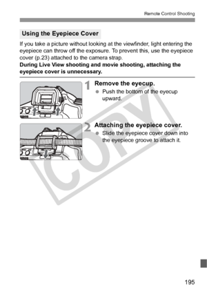Page 195195
Remote Control Shooting
If you take a picture without looking at the viewfinder, light entering the 
eyepiece can throw off the exposure. To prevent this, use the eyepiece 
cover (p.23) attached to the camera strap.
During Live View shooting and  movie shooting, attaching the 
eyepiece cover is unnecessary.
1Remove the eyecup.
 Push the bottom of the eyecup 
upward.
2Attaching the eyepiece cover.
 Slide the eyepiece cover down into 
the eyepiece groove to attach it.
Using the Eyepiece Cover
COPY  