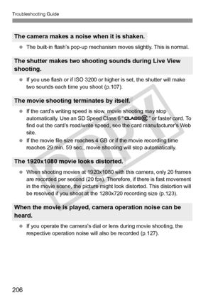 Page 206Troubleshooting Guide
206
 The built-in flash’s pop-up mechanism  moves slightly. This is normal.
  If you use flash or if ISO 3200 or hi gher is set, the shutter will make 
two sounds each time you shoot (p.107).
  If the card’s writing speed is  slow, movie shooting may stop 
automatically. Use an SD Speed Class 6 “ ” or faster card. To 
find out the card’s read/ write speed, see the card manufacturer’s Web 
site.
  If the movie file size reaches 4 GB  or if the movie recording time 
reaches 29 min. 59...