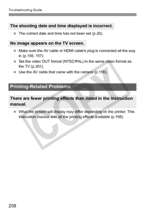 Page 208Troubleshooting Guide
208
 The correct date and time has not been set (p.29).
  Make sure the AV cable or HDMI ca ble’s plug is connected all the way 
in (p.156, 157).
  Set the video OUT format (NTSC/PAL) to the same video format as 
the TV (p.201).
  Use the AV cable that came  with the camera (p.156).
  What the screen will display may differ depending on the printer. This 
instruction manual list s all the printing effects available (p.168).
The shooting date and time displayed is incorrect.
No image...