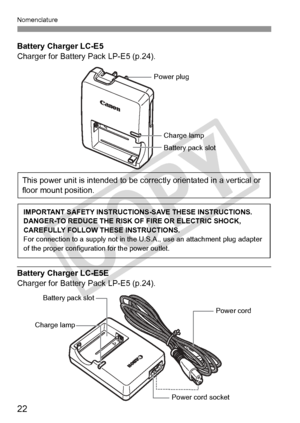 Page 22Nomenclature
22
Battery Charger LC-E5
Charger for Battery Pack LP-E5 (p.24).
Battery Charger LC-E5E
Charger for Battery Pack LP-E5 (p.24).
Battery pack slot
Charge lamp
Power plug
This power unit is intended to be correctly orientated in a vertical or 
floor mount position.
IMPORTANT SAFETY INSTRUCTIO NS-SAVE THESE INSTRUCTIONS.
DANGER-TO REDUCE THE RISK OF FIRE OR ELECTRIC SHOCK, 
CAREFULLY FOLLOW THESE INSTRUCTIONS.
For connection to a supply  not in the U.S.A., use an attachment plug adapter 
of the...