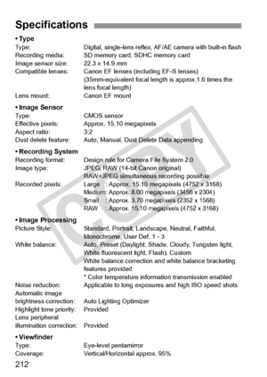 Page 212212
•TypeTy p e :Digital, single-lens reflex, AF/AE camera with built-in flashRecording media: SD memory card, SDHC memory card
Image sensor size : 22.3 x 14.9 mm
Compatible lenses: Canon EF le nses (including EF-S lenses)
(35mm-equivalent focal length  is approx.1.6 times the 
lens focal length)
Lens mount: Canon EF mount
• Image SensorType: CMOS sensor
Effective pixels: Approx. 15.10 megapixels
Aspect ratio: 3:2
Dust delete feature: Auto, Manual, Dust Delete Data appending
• Recording SystemRecording...