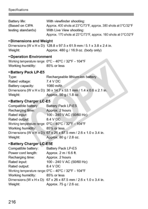 Page 216Specifications
216
Battery life:With viewfinder shooting:
(Based on CIPA Approx. 400 shots at 23°C/73°F,  approx. 380 shots at 0°C/32°F testing standards) With Live View shooting:Approx. 170 shots at 23°C/73°F, approx. 160 shots at 0°C/32°F
• Dimensions and WeightDimensions (W x H x D):128.8 x 97.5 x 61.9 mm  / 5.1 x 3.8 x 2.4 in.
Weight: Approx. 480 g / 16.9 oz. (body only)
• Operation EnvironmentWorking temperature range:0°C - 40°C / 32°F - 104°F
Working humidity: 85% or less
• Battery Pack LP-E5Type:...