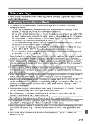 Page 219219
Safety Warnings
Follow these safeguards and use the eq uipment properly to prevent injury, death, 
and material damage.
Preventing Serious Injury or Death
• To prevent fire, excessive heat, chemic al leakage, and explosions, follow the 
safeguards below:
- Do not use any batteries, power sources,  and accessories not specified in this 
booklet. Do not use any home -made or modified batteries.
- Do not short-circuit, disassemble, or modi fy the battery pack or back-up battery. Do 
not apply heat or...