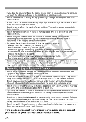 Page 220220
• If you drop the equipment and the casing breaks open to expose the internal parts, do 
not touch the internal parts due to the possibility of electrical shock.
• Do not disassemble or modify the equipment. High-voltage internal parts can cause  electrical shock.
• Do not look at the sun or an extremely bright  light source through the camera or lens. 
Doing so may damage your vision.
• Keep the camera from the reach of small  children. The neck strap can accidentally 
choke the child.
• Do not...