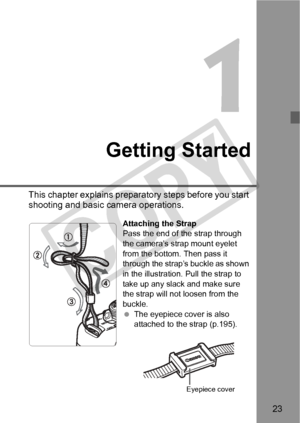 Page 2323
Getting Started
This chapter explains preparatory steps before you start 
shooting and basic camera operations.
Attaching the Strap
Pass the end of the strap through 
the camera’s strap mount eyelet 
from the bottom. Then pass it 
through the strap’s buckle as shown 
in the illustration. Pull the strap to 
take up any slack and make sure 
the strap will not loosen from the 
buckle.
 The eyepiece cover is also 
attached to the strap (p.195).
Eyepiece cover
COPY  