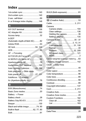 Page 223223
1st-curtain sync .............................140
2nd-curtain sync... .........................140
2-sec. self-timer ..............................69
4- or 9-image inde x display ...........148
A
A/V OUT terminal ..........................156
AC Adapter Kit ..... .........................193
Access lamp............. .......................32
A-DEP 
(Automatic depth-of -field AE) ..........82
Adobe RGB .............. .......................93
AE lock ..................... ...............94, 124
AEB...