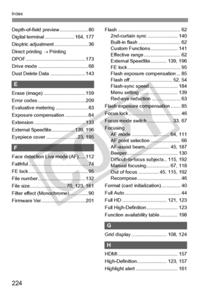 Page 224224
Index
Depth-of-field preview ..................... 80
Digital terminal ....... ............... 164, 177
Dioptric adjustme nt ......................... 36
Direct printing  → Printing
DPOF ......................... ................... 173
Drive mode ............ ......................... 68
Dust Delete Data .......................... 143
E
Erase (image) ........ ....................... 159
Error codes ............ ....................... 209
Evaluative meteri ng ........................ 83
Exposure...