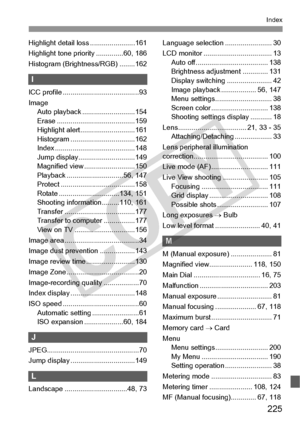 Page 225225
Index
Highlight detail loss .......................161
Highlight tone priority ..............60, 186
Histogram (Brightness/RGB) ........162
I
ICC profile ............ ...........................93
Image Auto playback .. .........................154
Erase ................... .....................159
Highlight alert... .........................161
Histogram ............ .....................162
Index .................... .....................148
Jump display.............................149
Magnified...