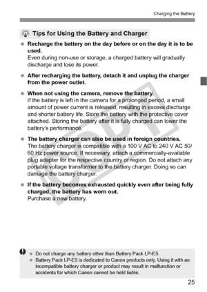 Page 2525
Charging the Battery
 Recharge the battery on the day before or on the day it is to be 
used.
Even during non-use or storage, a charged battery will gradually 
discharge and lose its power.
  After recharging the battery, de tach it and unplug the charger 
from the power outlet.
  When not using the camera, remove the battery.
If the battery is left in the came ra for a prolonged period, a small 
amount of power current is releas ed, resulting in excess discharge 
and shorter battery life. Store the...