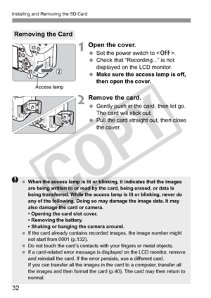 Page 32Installing and Removing the SD Card
32
1Open the cover.
 Set the power switch to .
  Check that “Recording...” is not 
displayed on the LCD monitor.
  Make sure the access lamp is off, 
then open the cover.
2Remove the card.
 Gently push in the card, then let go. 
The card will stick out.
  Pull the card straight out, then close 
the cover.
Removing the Card
Access lamp
 When the access lamp is lit or blinking, it indi cates that the images 
are being written to or read by the card, being erased, or data...