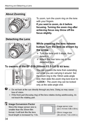 Page 34Attaching and Detaching a Lens
34
To zoom, turn the zoom ring on the lens 
with your fingers.
If you want to zoom, do it before 
focusing. Turning the zoom ring after 
achieving focus may throw off the 
focus slightly.
While pressing the lens release 
button, turn the lens as shown by 
the arrow.
 Turn the lens until it stops, then 
detach it.
  Attach the rear lens cap to the 
detached lens.
To owners of the EF-S18-200mm f/3.5-5.6 IS kit lens:
You can prevent the lens from extending 
out while you are...